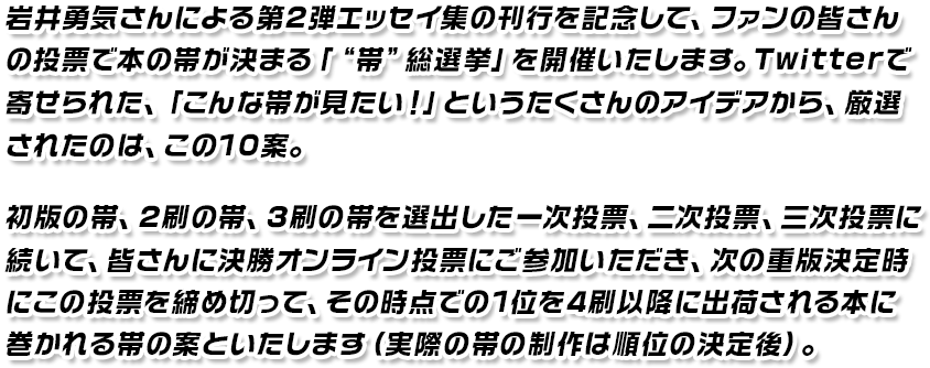 岩井勇気さんによる第2弾エッセイ集の刊行を記念して、ファンの皆さんの投票で本の帯が決まる「“帯”総選挙」を開催いたします。Twitterで寄せられた、「こんな帯が見たい!」というたくさんのアイディアから、厳選されたのは、この10案。初版の帯、2刷の帯、3刷の帯を選出した一次投票、二次投票、三次投票に続いて、皆さんに決勝オンライン投票に参加いただき、次の重版決定時にこの投票を締め切って、その時点での1位を4刷以降に出荷される本に巻かれる帯の案といたします(実際の帯の制作は順位の決定後)。