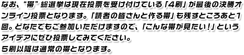 なお、“帯”総選挙は現在投票を受け付けている「4刷」が最後の決勝オンライン投票となります。「読者のみなさんと作る帯」も残すところあと1回。どなたでもご参加いただけますので、「こんな帯が見たい!」というアイデアにぜひ投票してみてください。5刷以降は通常の帯となります。